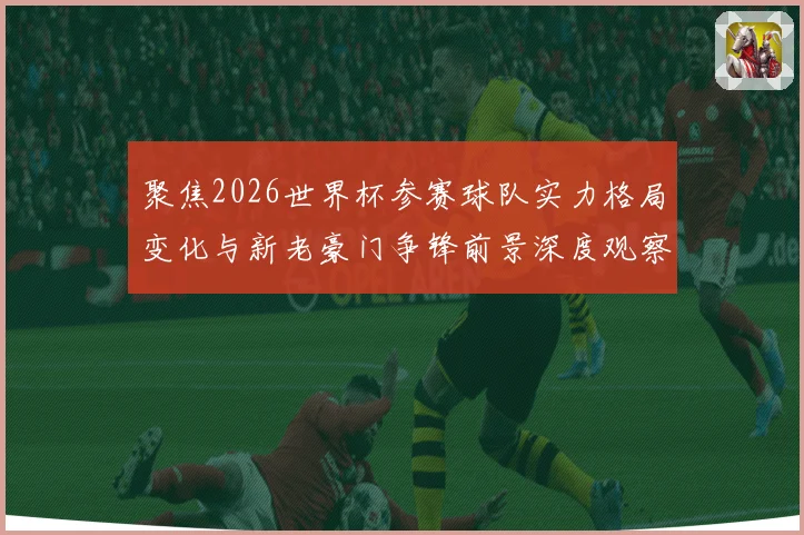 聚焦2026世界杯参赛球队实力格局变化与新老豪门争锋前景深度观察