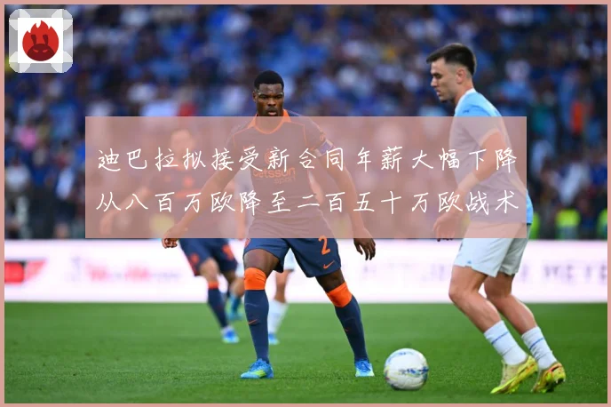 迪巴拉拟接受新合同年薪大幅下降从八百万欧降至二百五十万欧战术观察