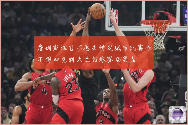 詹姆斯坦言不愿去特定城市比赛也不想回克利夫兰打球赛场复盘