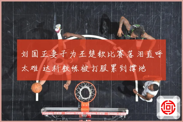 刘国正妻子为王楚钦比赛落泪直呼太难 达科教练被打服累到撑地
