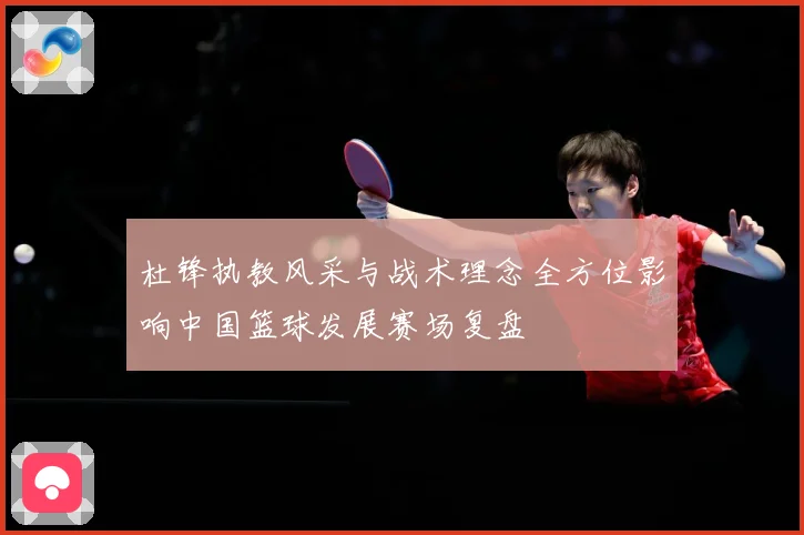 杜锋执教风采与战术理念全方位影响中国篮球发展赛场复盘