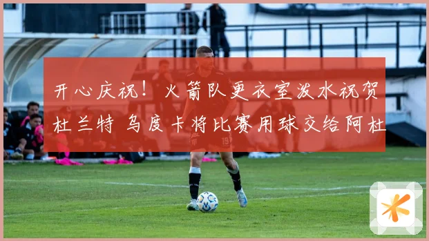 开心庆祝！火箭队更衣室泼水祝贺杜兰特 乌度卡将比赛用球交给阿杜