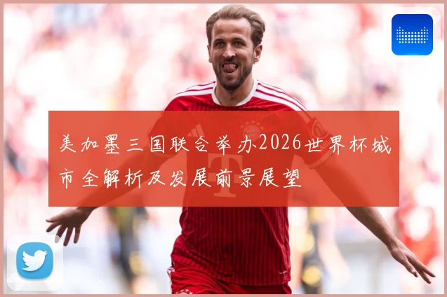 美加墨三国联合举办2026世界杯城市全解析及发展前景展望
