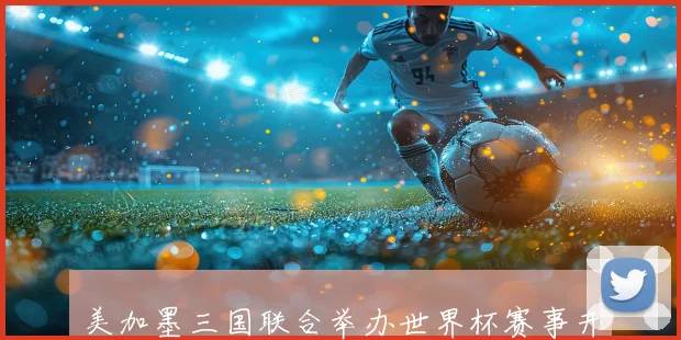 美加墨三国联合举办世界杯赛事开创历史新篇章