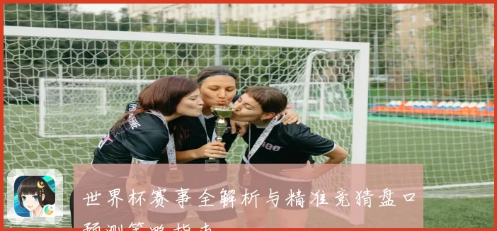 世界杯赛事全解析与精准竞猜盘口预测策略指南