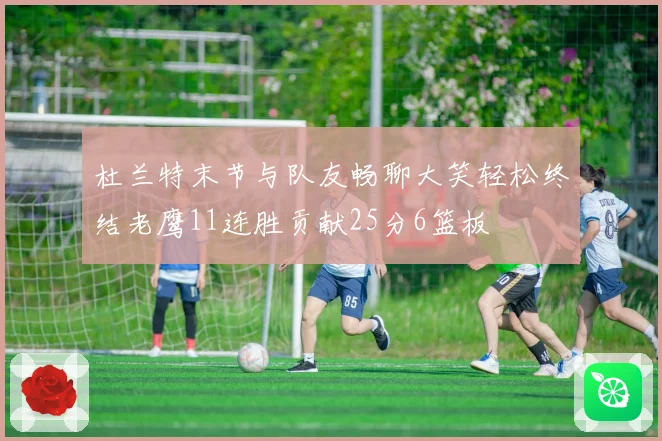 杜兰特末节与队友畅聊大笑轻松终结老鹰11连胜贡献25分6篮板