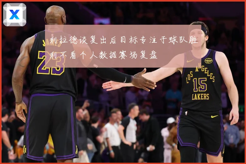 利拉德谈复出后目标专注于球队胜利不看个人数据赛场复盘