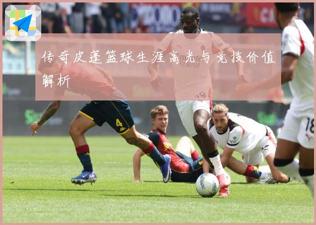 传奇皮蓬篮球生涯高光与竞技价值解析