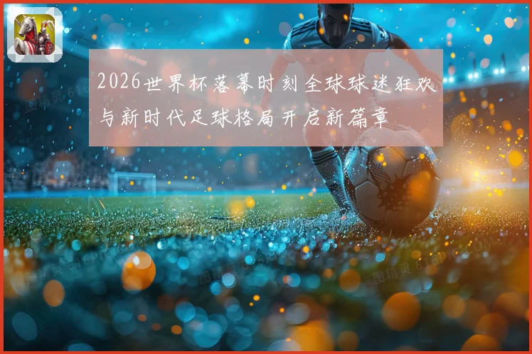 2026世界杯落幕时刻全球球迷狂欢与新时代足球格局开启新篇章