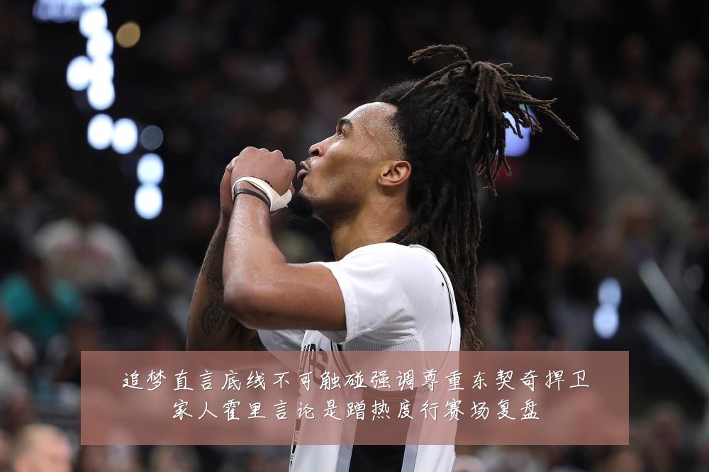 追梦直言底线不可触碰强调尊重东契奇捍卫家人霍里言论是蹭热度行赛场复盘